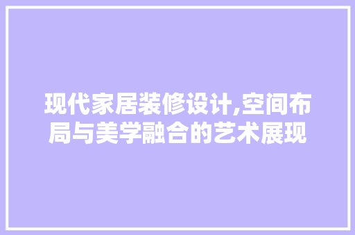 现代家居装修设计,空间布局与美学融合的艺术展现 室内设计