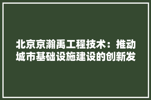 北京京瀚禹工程技术：推动城市基础设施建设的创新发展