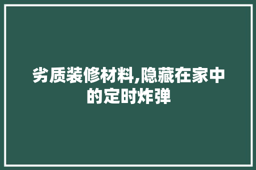 劣质装修材料,隐藏在家中的定时炸弹 木雕艺术