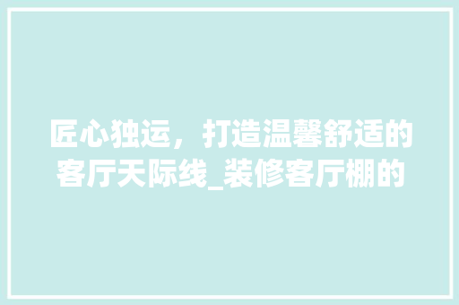 匠心独运，打造温馨舒适的客厅天际线_装修客厅棚的艺术与方法
