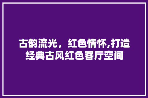 古韵流光，红色情怀,打造经典古风红色客厅空间
