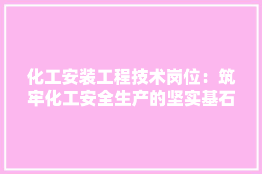 化工安装工程技术岗位：筑牢化工安全生产的坚实基石