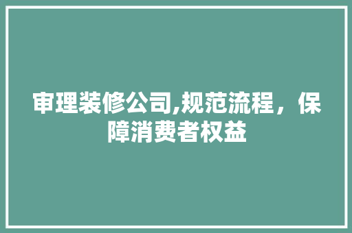 审理装修公司,规范流程，保障消费者权益 中式风格装饰