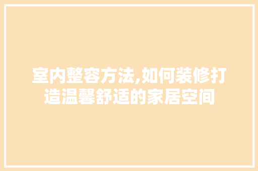 室内整容方法,如何装修打造温馨舒适的家居空间 木雕艺术