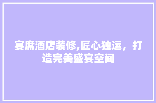 宴席酒店装修,匠心独运，打造完美盛宴空间