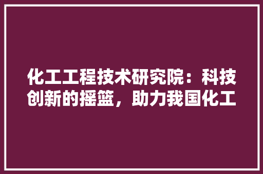 化工工程技术研究院：科技创新的摇篮，助力我国化工产业腾飞 家居装修
