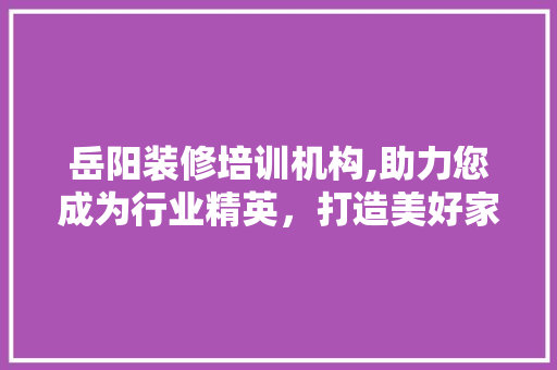 岳阳装修培训机构,助力您成为行业精英，打造美好家居生活