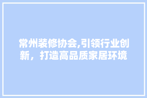 常州装修协会,引领行业创新，打造高品质家居环境