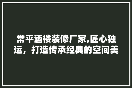 常平酒楼装修厂家,匠心独运，打造传承经典的空间美学
