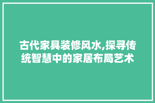 古代家具装修风水,探寻传统智慧中的家居布局艺术 木雕艺术