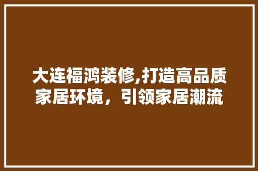 大连福鸿装修,打造高品质家居环境，引领家居潮流 室内设计
