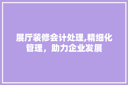 展厅装修会计处理,精细化管理，助力企业发展 软装设计