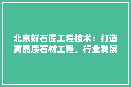 北京好石匠工程技术：打造高品质石材工程，行业发展新风向 家居装修