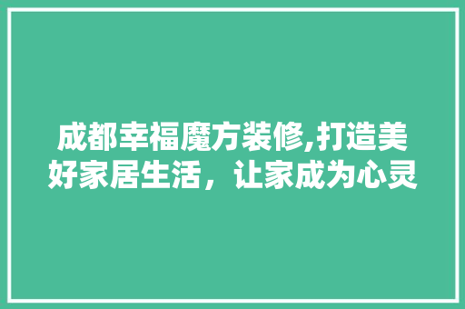 成都幸福魔方装修,打造美好家居生活，让家成为心灵的港湾