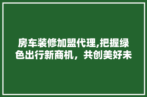 房车装修加盟代理,把握绿色出行新商机，共创美好未来