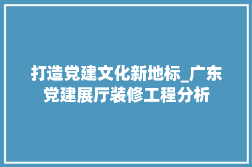 打造党建文化新地标_广东党建展厅装修工程分析