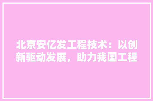 北京安亿发工程技术：以创新驱动发展，助力我国工程领域腾飞