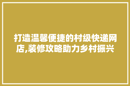 打造温馨便捷的村级快递网店,装修攻略助力乡村振兴