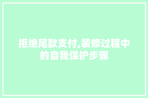 拒绝尾款支付,装修过程中的自我保护步骤
