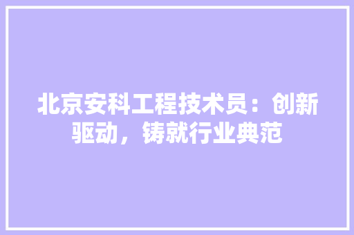 北京安科工程技术员：创新驱动，铸就行业典范 家居装修
