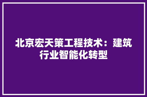 北京宏天策工程技术：建筑行业智能化转型