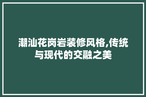 潮汕花岗岩装修风格,传统与现代的交融之美