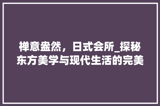 禅意盎然，日式会所_探秘东方美学与现代生活的完美融合 家居装修