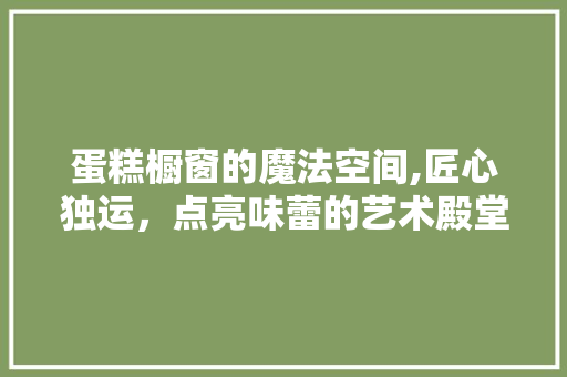 蛋糕橱窗的魔法空间,匠心独运，点亮味蕾的艺术殿堂 木雕艺术
