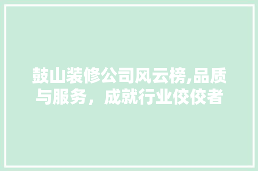 鼓山装修公司风云榜,品质与服务，成就行业佼佼者