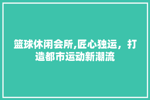 篮球休闲会所,匠心独运，打造都市运动新潮流