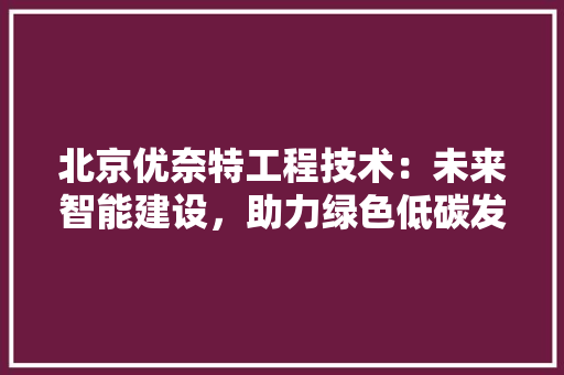 北京优奈特工程技术：未来智能建设，助力绿色低碳发展 家居装修