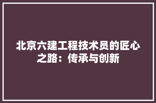 北京六建工程技术员的匠心之路：传承与创新