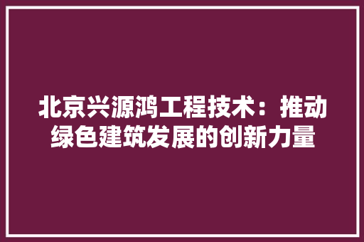 北京兴源鸿工程技术：推动绿色建筑发展的创新力量 家居装修