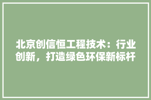 北京创信恒工程技术：行业创新，打造绿色环保新标杆
