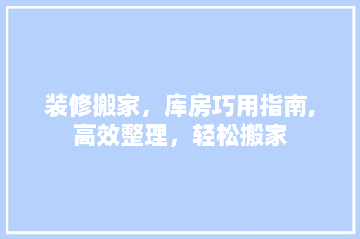 装修搬家，库房巧用指南,高效整理，轻松搬家