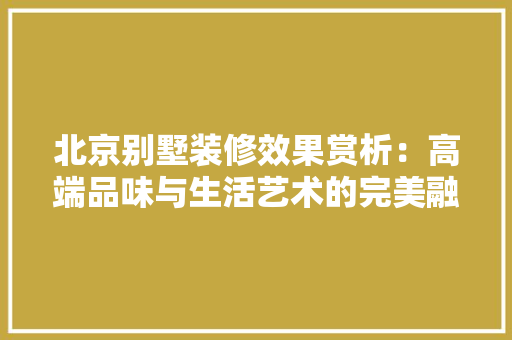 北京别墅装修效果赏析：高端品味与生活艺术的完美融合