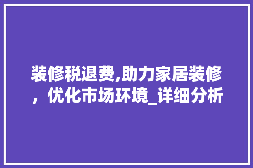 装修税退费,助力家居装修，优化市场环境_详细分析政策红利 家居装修