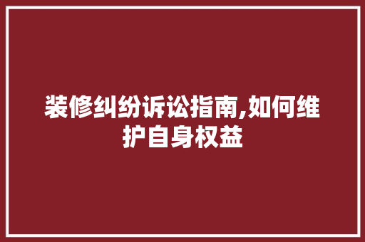 装修纠纷诉讼指南,如何维护自身权益 家居装修