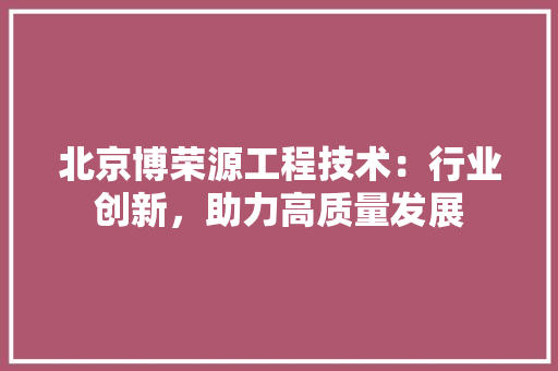 北京博荣源工程技术：行业创新，助力高质量发展 家居装修