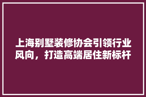 上海别墅装修协会引领行业风向，打造高端居住新标杆