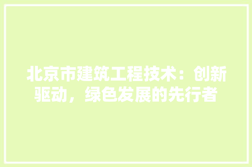 北京市建筑工程技术：创新驱动，绿色发展的先行者