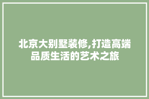 北京大别墅装修,打造高端品质生活的艺术之旅