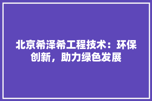 北京希泽希工程技术：环保创新，助力绿色发展 家居装修