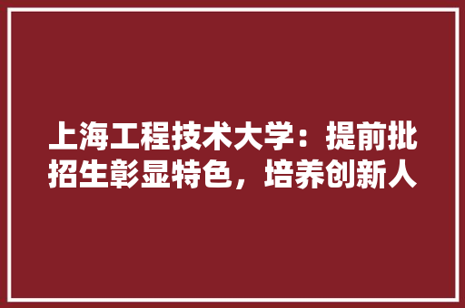 上海工程技术大学：提前批招生彰显特色，培养创新人才助力行业发展