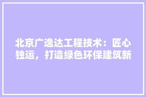 北京广逸达工程技术：匠心独运，打造绿色环保建筑新标杆 家居装修
