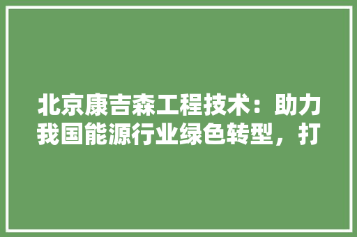 北京康吉森工程技术：助力我国能源行业绿色转型，打造行业领军品牌