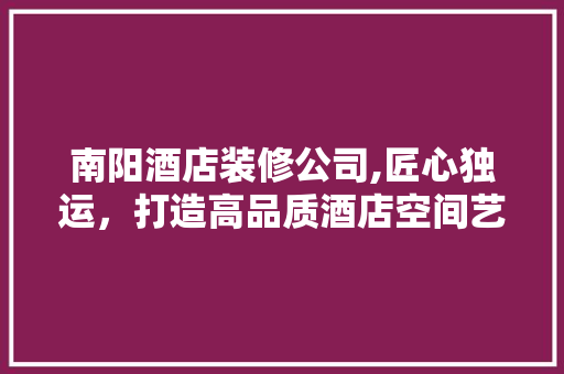 南阳酒店装修公司,匠心独运，打造高品质酒店空间艺术