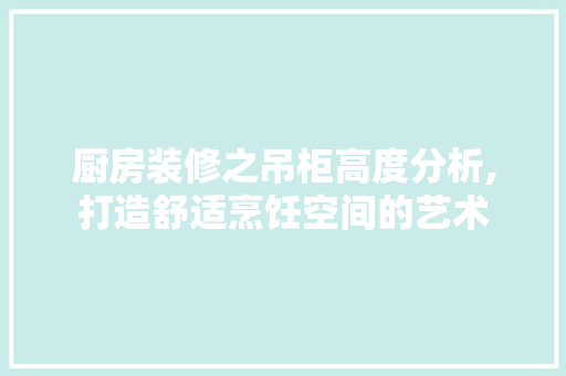 厨房装修之吊柜高度分析,打造舒适烹饪空间的艺术