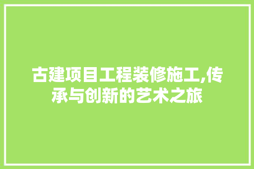 古建项目工程装修施工,传承与创新的艺术之旅