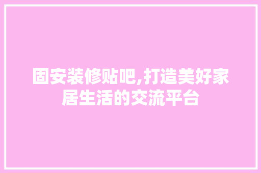 固安装修贴吧,打造美好家居生活的交流平台